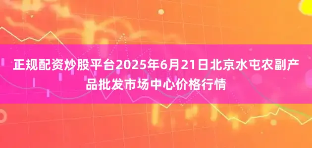 正规配资炒股平台2025年6月21日北京水屯农副产品批发市场中心价格行情