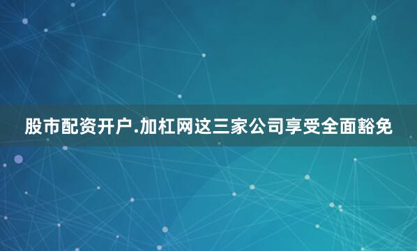股市配资开户.加杠网这三家公司享受全面豁免