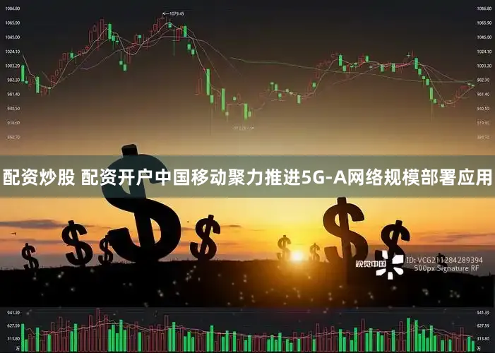 配资炒股 配资开户中国移动聚力推进5G-A网络规模部署应用