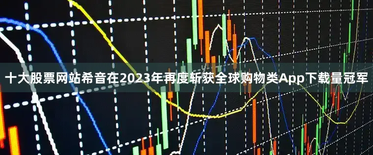 十大股票网站希音在2023年再度斩获全球购物类App下载量冠军