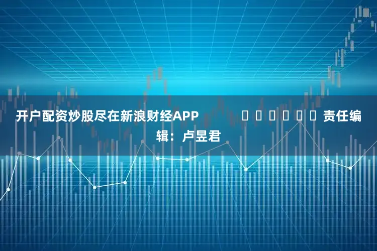 开户配资炒股尽在新浪财经APP            						责任编辑：卢昱君