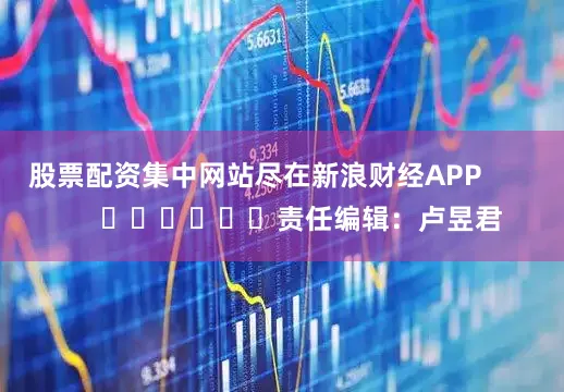 股票配资集中网站尽在新浪财经APP            						责任编辑：卢昱君