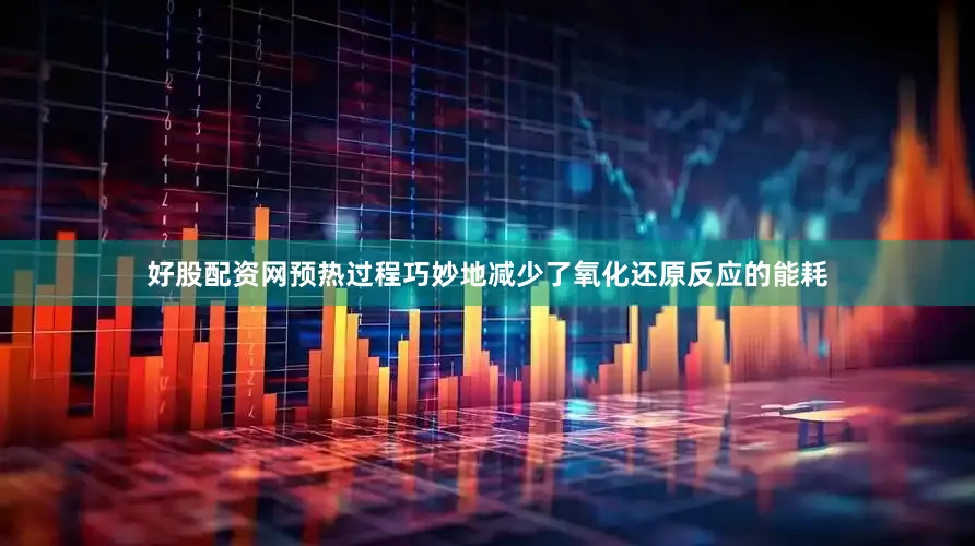 好股配资网预热过程巧妙地减少了氧化还原反应的能耗