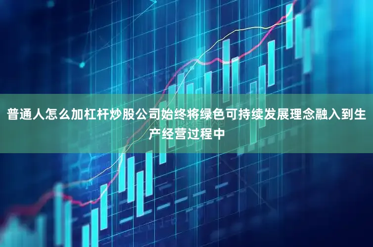 普通人怎么加杠杆炒股公司始终将绿色可持续发展理念融入到生产经营过程中