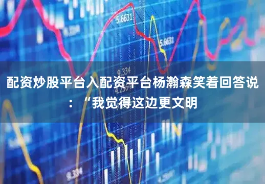 配资炒股平台入配资平台杨瀚森笑着回答说：“我觉得这边更文明