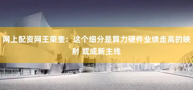 网上配资网王荣奎:这个细分是算力硬件业绩走高的映射 或成新主线