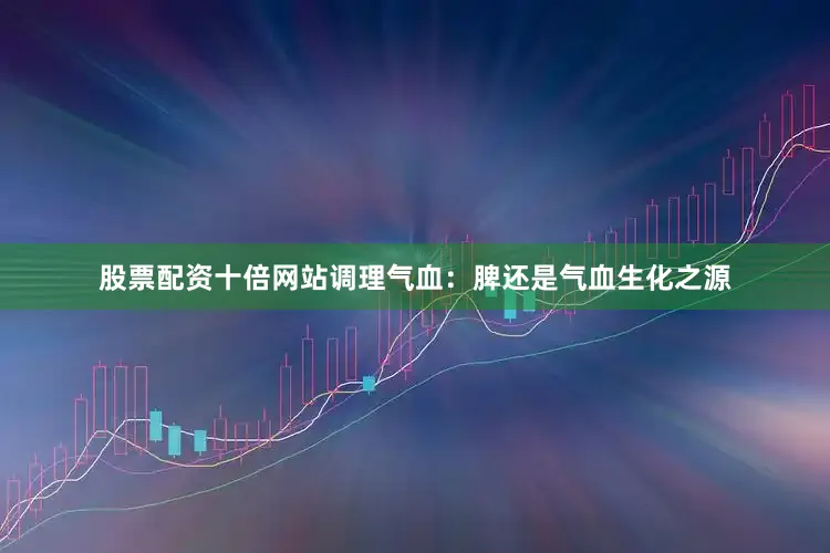 股票配资十倍网站调理气血：脾还是气血生化之源