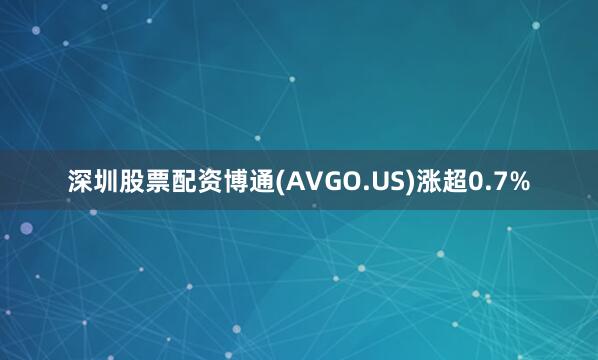 深圳股票配资博通(AVGO.US)涨超0.7%