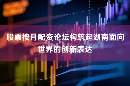股票按月配资论坛构筑起湖南面向世界的创新表达