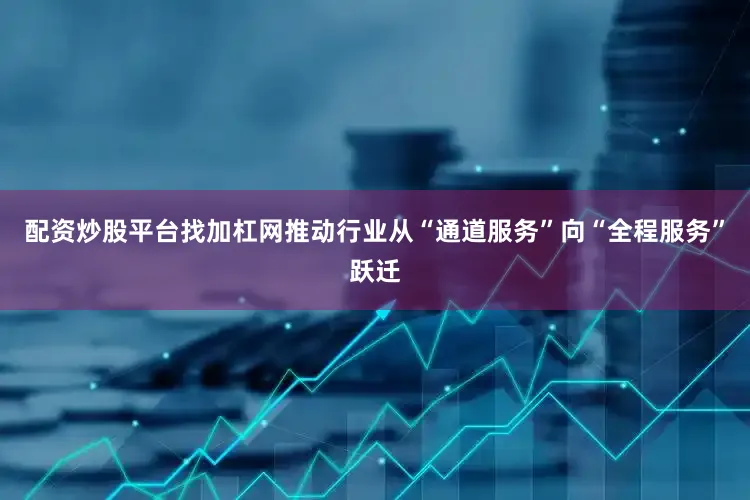 配资炒股平台找加杠网推动行业从“通道服务”向“全程服务”跃迁