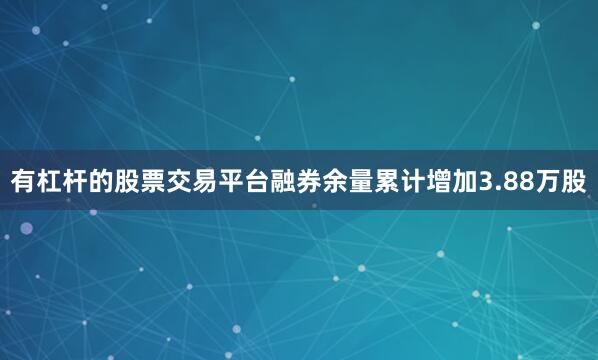 有杠杆的股票交易平台融券余量累计增加3.88万股