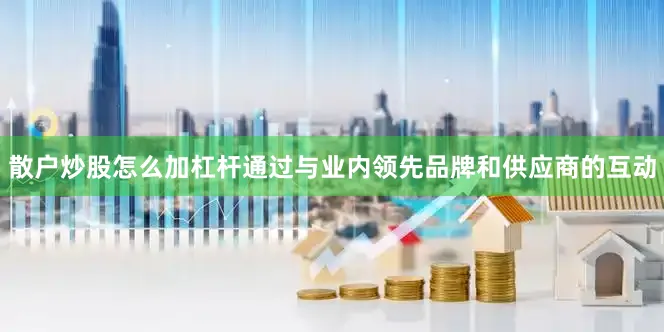 散户炒股怎么加杠杆通过与业内领先品牌和供应商的互动
