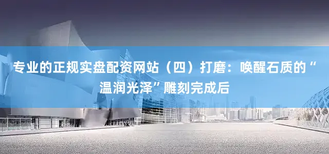 专业的正规实盘配资网站（四）打磨：唤醒石质的“温润光泽”雕刻完成后