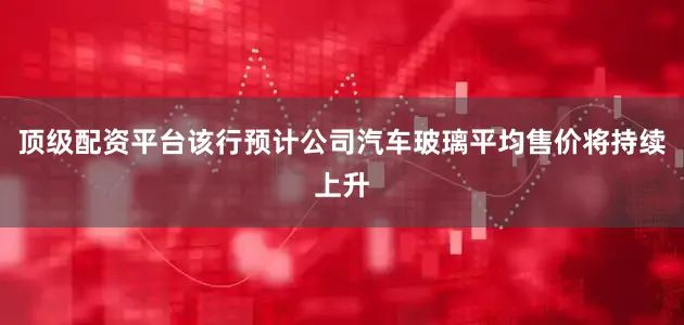 顶级配资平台　　该行预计公司汽车玻璃平均售价将持续上升