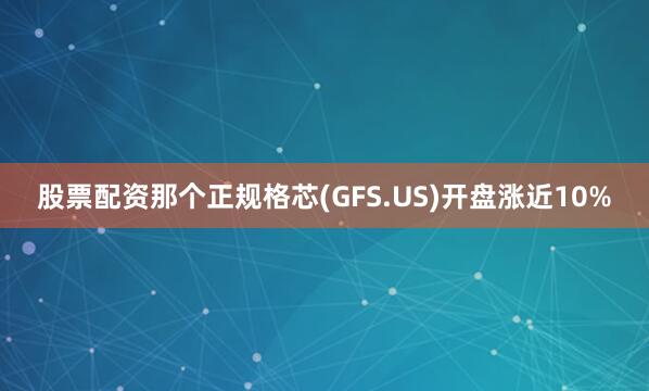 股票配资那个正规格芯(GFS.US)开盘涨近10%
